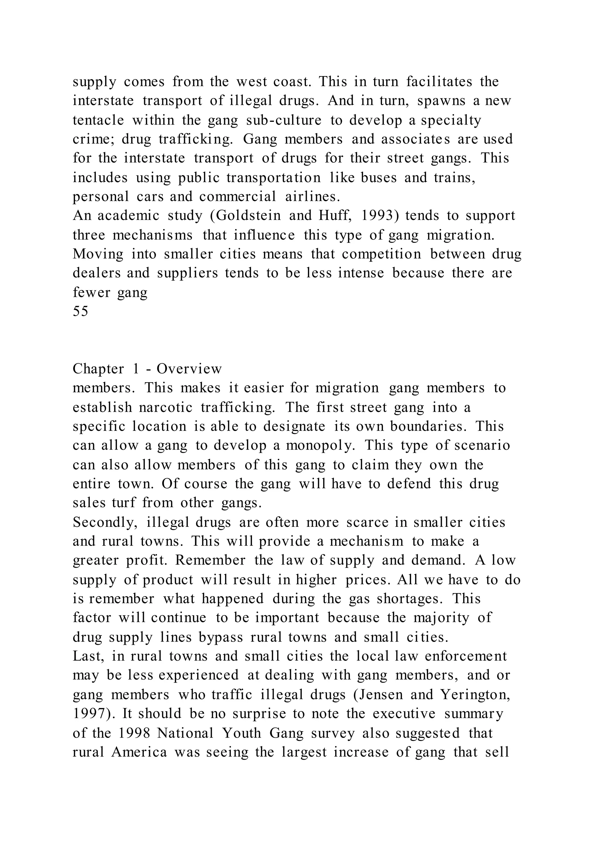 supply comes from the west coast. This in turn facilitates the
interstate transport of illegal drugs. And in turn, spawns a new
tentacle within the gang sub-culture to develop a specialty
crime; drug trafficking. Gang members and associates are used
for the interstate transport of drugs for their street gangs. This
includes using public transportation like buses and trains,
personal cars and commercial airlines.
An academic study (Goldstein and Huff, 1993) tends to support
three mechanisms that influence this type of gang migration.
Moving into smaller cities means that competition between drug
dealers and suppliers tends to be less intense because there are
fewer gang
55
Chapter 1 - Overview
members. This makes it easier for migration gang members to
establish narcotic trafficking. The first street gang into a
specific location is able to designate its own boundaries. This
can allow a gang to develop a monopoly. This type of scenario
can also allow members of this gang to claim they own the
entire town. Of course the gang will have to defend this drug
sales turf from other gangs.
Secondly, illegal drugs are often more scarce in smaller cities
and rural towns. This will provide a mechanism to make a
greater profit. Remember the law of supply and demand. A low
supply of product will result in higher prices. All we have to do
is remember what happened during the gas shortages. This
factor will continue to be important because the majority of
drug supply lines bypass rural towns and small cities.
Last, in rural towns and small cities the local law enforcement
may be less experienced at dealing with gang members, and or
gang members who traffic illegal drugs (Jensen and Yerington,
1997). It should be no surprise to note the executive summary
of the 1998 National Youth Gang survey also suggested that
rural America was seeing the largest increase of gang that sell
 