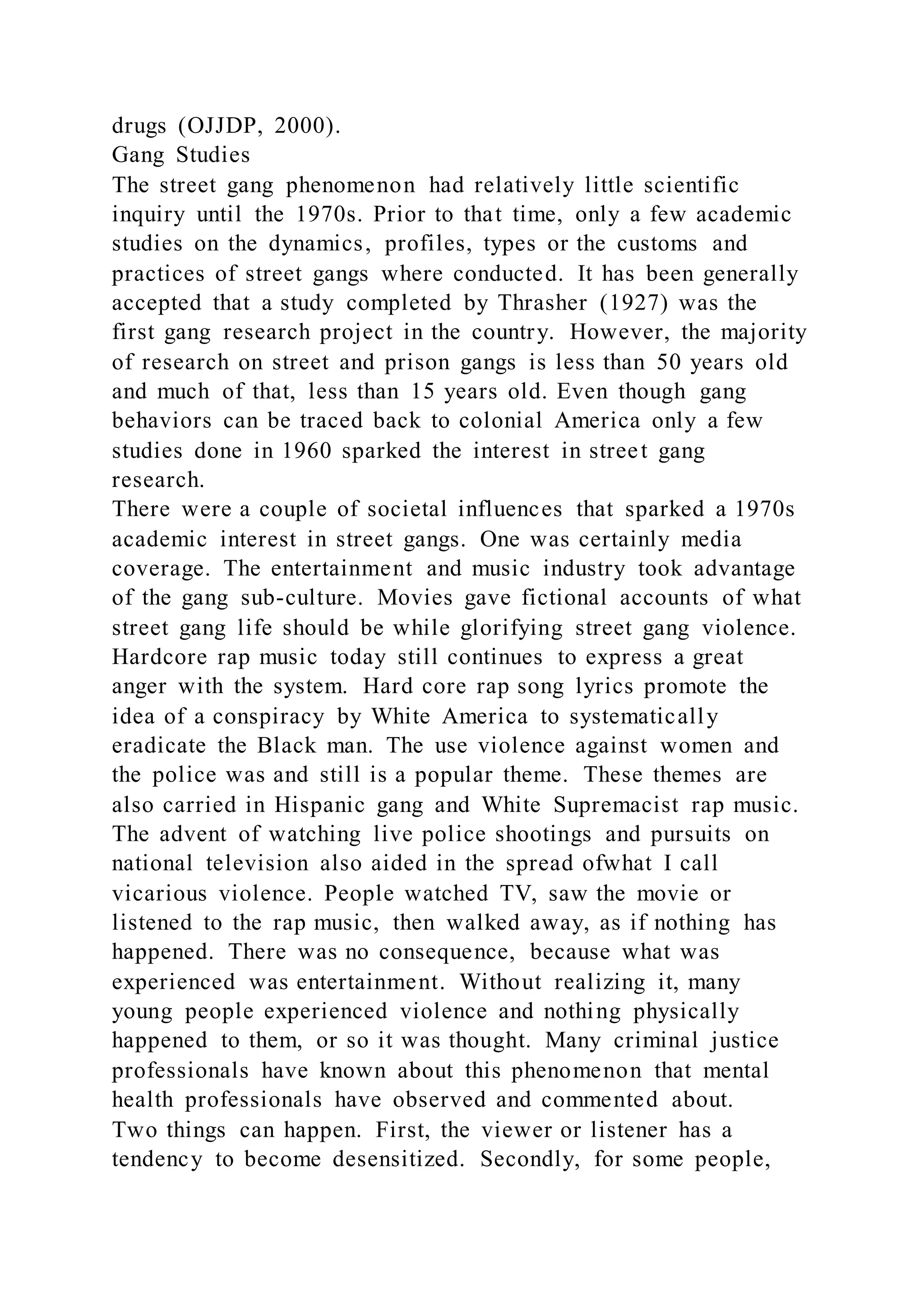 drugs (OJJDP, 2000).
Gang Studies
The street gang phenomenon had relatively little scientific
inquiry until the 1970s. Prior to that time, only a few academic
studies on the dynamics, profiles, types or the customs and
practices of street gangs where conducted. It has been generally
accepted that a study completed by Thrasher (1927) was the
first gang research project in the country. However, the majority
of research on street and prison gangs is less than 50 years old
and much of that, less than 15 years old. Even though gang
behaviors can be traced back to colonial America only a few
studies done in 1960 sparked the interest in street gang
research.
There were a couple of societal influences that sparked a 1970s
academic interest in street gangs. One was certainly media
coverage. The entertainment and music industry took advantage
of the gang sub-culture. Movies gave fictional accounts of what
street gang life should be while glorifying street gang violence.
Hardcore rap music today still continues to express a great
anger with the system. Hard core rap song lyrics promote the
idea of a conspiracy by White America to systematically
eradicate the Black man. The use violence against women and
the police was and still is a popular theme. These themes are
also carried in Hispanic gang and White Supremacist rap music.
The advent of watching live police shootings and pursuits on
national television also aided in the spread ofwhat I call
vicarious violence. People watched TV, saw the movie or
listened to the rap music, then walked away, as if nothing has
happened. There was no consequence, because what was
experienced was entertainment. Without realizing it, many
young people experienced violence and nothing physically
happened to them, or so it was thought. Many criminal justice
professionals have known about this phenomenon that mental
health professionals have observed and commented about.
Two things can happen. First, the viewer or listener has a
tendency to become desensitized. Secondly, for some people,
 