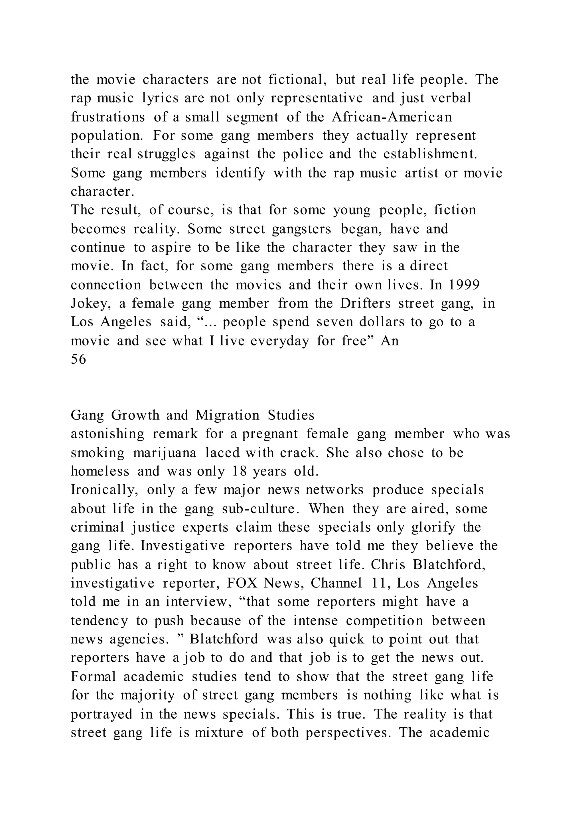 the movie characters are not fictional, but real life people. The
rap music lyrics are not only representative and just verbal
frustrations of a small segment of the African-American
population. For some gang members they actually represent
their real struggles against the police and the establishment.
Some gang members identify with the rap music artist or movie
character.
The result, of course, is that for some young people, fiction
becomes reality. Some street gangsters began, have and
continue to aspire to be like the character they saw in the
movie. In fact, for some gang members there is a direct
connection between the movies and their own lives. In 1999
Jokey, a female gang member from the Drifters street gang, in
Los Angeles said, “... people spend seven dollars to go to a
movie and see what I live everyday for free” An
56
Gang Growth and Migration Studies
astonishing remark for a pregnant female gang member who was
smoking marijuana laced with crack. She also chose to be
homeless and was only 18 years old.
Ironically, only a few major news networks produce specials
about life in the gang sub-culture. When they are aired, some
criminal justice experts claim these specials only glorify the
gang life. Investigative reporters have told me they believe the
public has a right to know about street life. Chris Blatchford,
investigative reporter, FOX News, Channel 11, Los Angeles
told me in an interview, “that some reporters might have a
tendency to push because of the intense competition between
news agencies. ” Blatchford was also quick to point out that
reporters have a job to do and that job is to get the news out.
Formal academic studies tend to show that the street gang life
for the majority of street gang members is nothing like what is
portrayed in the news specials. This is true. The reality is that
street gang life is mixture of both perspectives. The academic
 