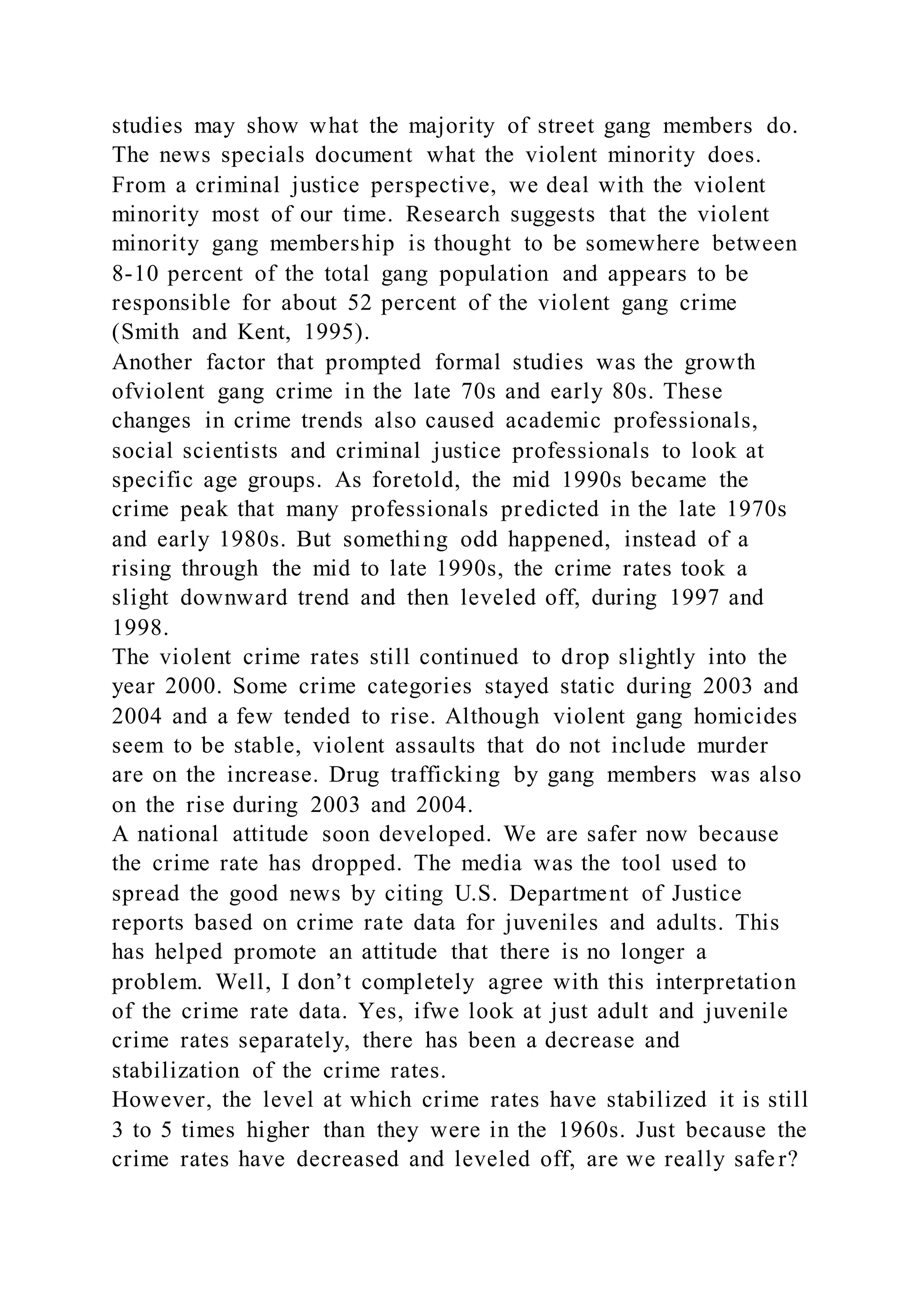 studies may show what the majority of street gang members do.
The news specials document what the violent minority does.
From a criminal justice perspective, we deal with the violent
minority most of our time. Research suggests that the violent
minority gang membership is thought to be somewhere between
8-10 percent of the total gang population and appears to be
responsible for about 52 percent of the violent gang crime
(Smith and Kent, 1995).
Another factor that prompted formal studies was the growth
ofviolent gang crime in the late 70s and early 80s. These
changes in crime trends also caused academic professionals,
social scientists and criminal justice professionals to look at
specific age groups. As foretold, the mid 1990s became the
crime peak that many professionals predicted in the late 1970s
and early 1980s. But something odd happened, instead of a
rising through the mid to late 1990s, the crime rates took a
slight downward trend and then leveled off, during 1997 and
1998.
The violent crime rates still continued to drop slightly into the
year 2000. Some crime categories stayed static during 2003 and
2004 and a few tended to rise. Although violent gang homicides
seem to be stable, violent assaults that do not include murder
are on the increase. Drug trafficking by gang members was also
on the rise during 2003 and 2004.
A national attitude soon developed. We are safer now because
the crime rate has dropped. The media was the tool used to
spread the good news by citing U.S. Department of Justice
reports based on crime rate data for juveniles and adults. This
has helped promote an attitude that there is no longer a
problem. Well, I don’t completely agree with this interpretation
of the crime rate data. Yes, ifwe look at just adult and juvenile
crime rates separately, there has been a decrease and
stabilization of the crime rates.
However, the level at which crime rates have stabilized it is still
3 to 5 times higher than they were in the 1960s. Just because the
crime rates have decreased and leveled off, are we really safe r?
 