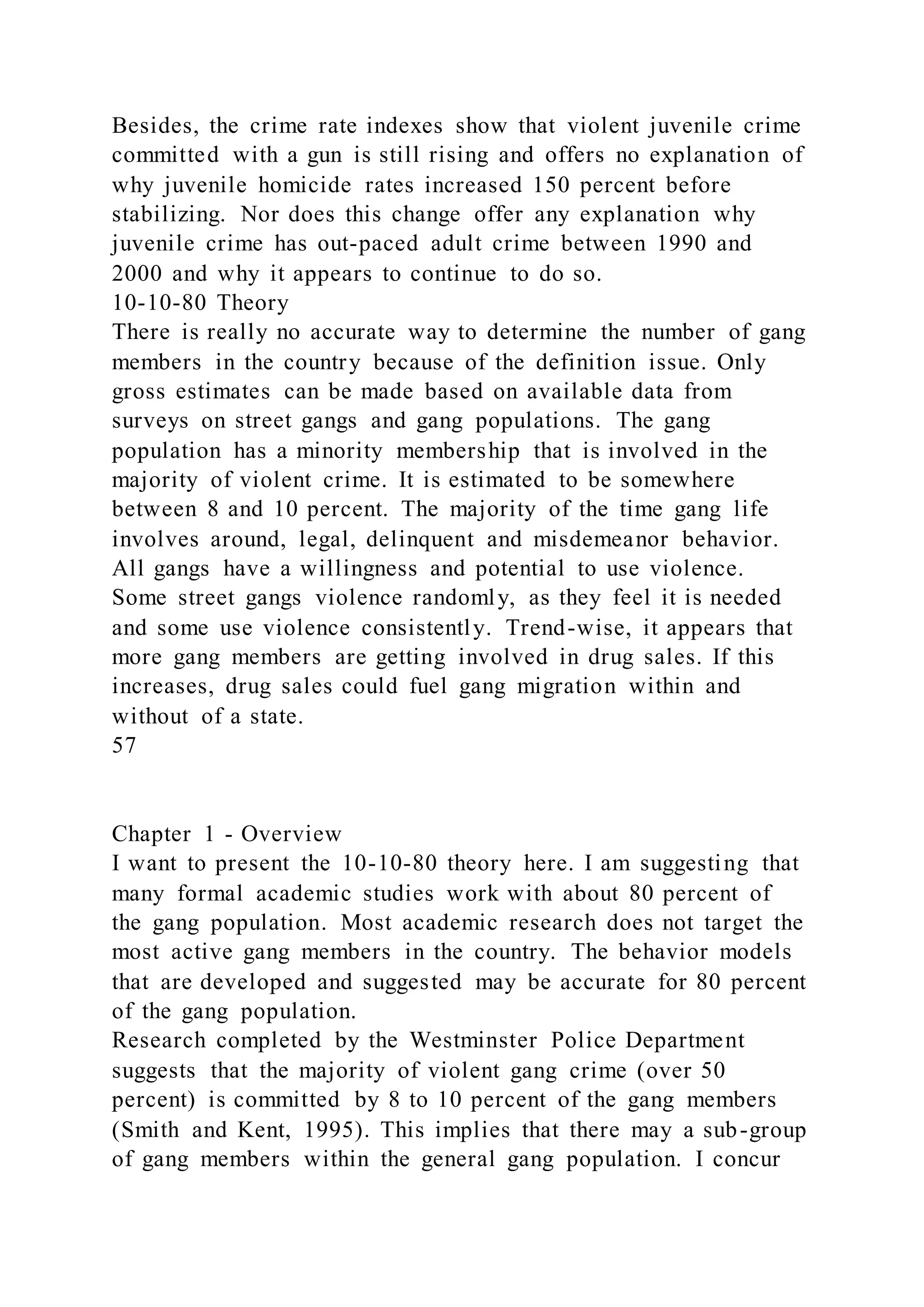 Besides, the crime rate indexes show that violent juvenile crime
committed with a gun is still rising and offers no explanation of
why juvenile homicide rates increased 150 percent before
stabilizing. Nor does this change offer any explanation why
juvenile crime has out-paced adult crime between 1990 and
2000 and why it appears to continue to do so.
10-10-80 Theory
There is really no accurate way to determine the number of gang
members in the country because of the definition issue. Only
gross estimates can be made based on available data from
surveys on street gangs and gang populations. The gang
population has a minority membership that is involved in the
majority of violent crime. It is estimated to be somewhere
between 8 and 10 percent. The majority of the time gang life
involves around, legal, delinquent and misdemeanor behavior.
All gangs have a willingness and potential to use violence.
Some street gangs violence randomly, as they feel it is needed
and some use violence consistently. Trend-wise, it appears that
more gang members are getting involved in drug sales. If this
increases, drug sales could fuel gang migration within and
without of a state.
57
Chapter 1 - Overview
I want to present the 10-10-80 theory here. I am suggesting that
many formal academic studies work with about 80 percent of
the gang population. Most academic research does not target the
most active gang members in the country. The behavior models
that are developed and suggested may be accurate for 80 percent
of the gang population.
Research completed by the Westminster Police Department
suggests that the majority of violent gang crime (over 50
percent) is committed by 8 to 10 percent of the gang members
(Smith and Kent, 1995). This implies that there may a sub-group
of gang members within the general gang population. I concur
 