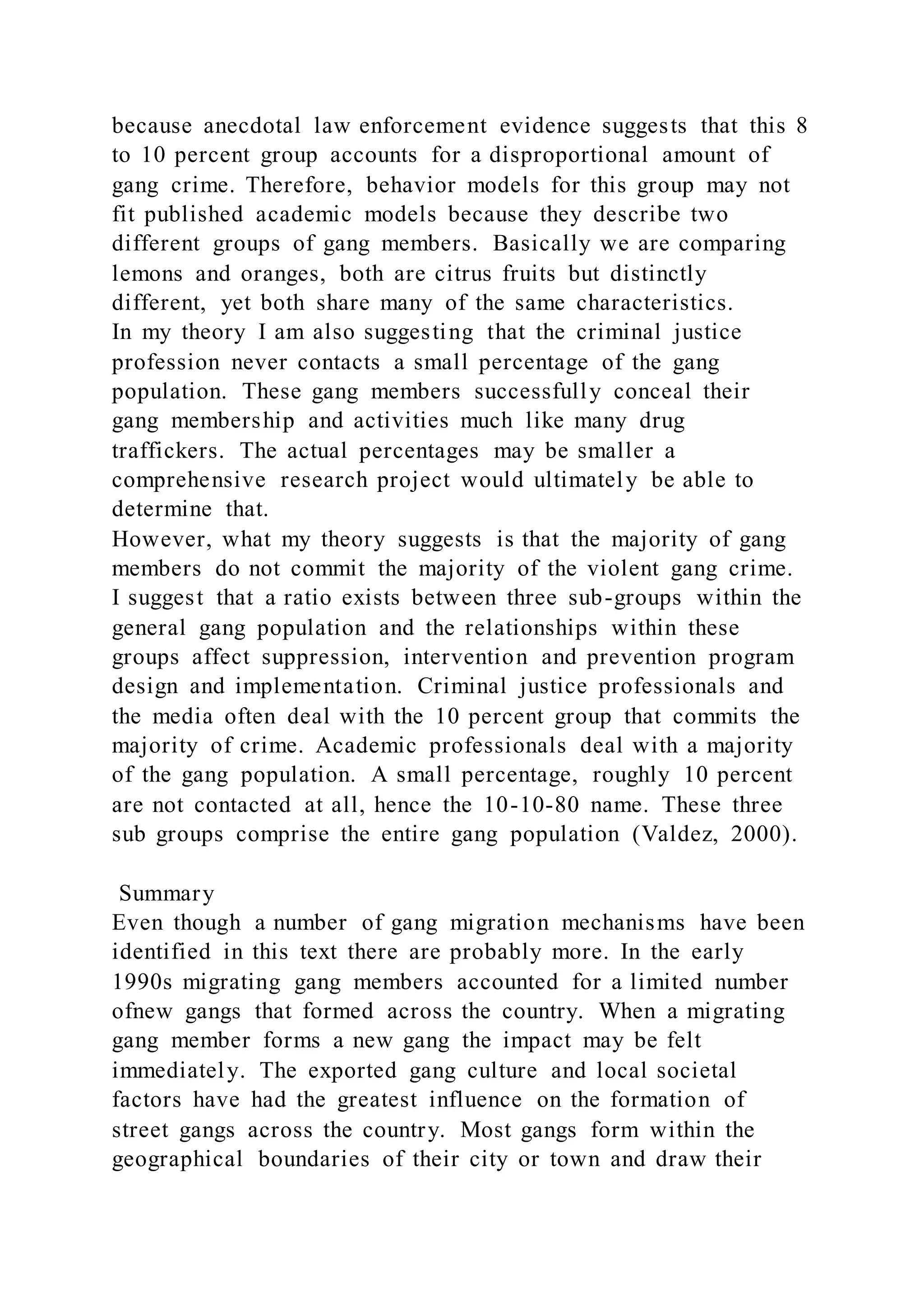 because anecdotal law enforcement evidence suggests that this 8
to 10 percent group accounts for a disproportional amount of
gang crime. Therefore, behavior models for this group may not
fit published academic models because they describe two
different groups of gang members. Basically we are comparing
lemons and oranges, both are citrus fruits but distinctly
different, yet both share many of the same characteristics.
In my theory I am also suggesting that the criminal justice
profession never contacts a small percentage of the gang
population. These gang members successfully conceal their
gang membership and activities much like many drug
traffickers. The actual percentages may be smaller a
comprehensive research project would ultimately be able to
determine that.
However, what my theory suggests is that the majority of gang
members do not commit the majority of the violent gang crime.
I suggest that a ratio exists between three sub-groups within the
general gang population and the relationships within these
groups affect suppression, intervention and prevention program
design and implementation. Criminal justice professionals and
the media often deal with the 10 percent group that commits the
majority of crime. Academic professionals deal with a majority
of the gang population. A small percentage, roughly 10 percent
are not contacted at all, hence the 10-10-80 name. These three
sub groups comprise the entire gang population (Valdez, 2000).
Summary
Even though a number of gang migration mechanisms have been
identified in this text there are probably more. In the early
1990s migrating gang members accounted for a limited number
ofnew gangs that formed across the country. When a migrating
gang member forms a new gang the impact may be felt
immediately. The exported gang culture and local societal
factors have had the greatest influence on the formation of
street gangs across the country. Most gangs form within the
geographical boundaries of their city or town and draw their
 