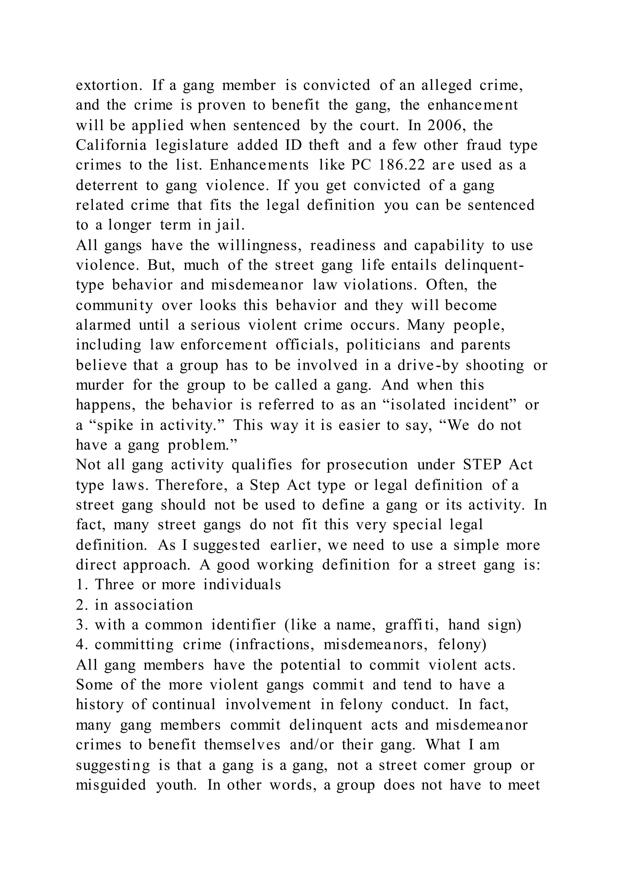 extortion. If a gang member is convicted of an alleged crime,
and the crime is proven to benefit the gang, the enhancement
will be applied when sentenced by the court. In 2006, the
California legislature added ID theft and a few other fraud type
crimes to the list. Enhancements like PC 186.22 are used as a
deterrent to gang violence. If you get convicted of a gang
related crime that fits the legal definition you can be sentenced
to a longer term in jail.
All gangs have the willingness, readiness and capability to use
violence. But, much of the street gang life entails delinquent-
type behavior and misdemeanor law violations. Often, the
community over looks this behavior and they will become
alarmed until a serious violent crime occurs. Many people,
including law enforcement officials, politicians and parents
believe that a group has to be involved in a drive-by shooting or
murder for the group to be called a gang. And when this
happens, the behavior is referred to as an “isolated incident” or
a “spike in activity.” This way it is easier to say, “We do not
have a gang problem.”
Not all gang activity qualifies for prosecution under STEP Act
type laws. Therefore, a Step Act type or legal definition of a
street gang should not be used to define a gang or its activity. In
fact, many street gangs do not fit this very special legal
definition. As I suggested earlier, we need to use a simple more
direct approach. A good working definition for a street gang is:
1. Three or more individuals
2. in association
3. with a common identifier (like a name, graffiti, hand sign)
4. committing crime (infractions, misdemeanors, felony)
All gang members have the potential to commit violent acts.
Some of the more violent gangs commit and tend to have a
history of continual involvement in felony conduct. In fact,
many gang members commit delinquent acts and misdemeanor
crimes to benefit themselves and/or their gang. What I am
suggesting is that a gang is a gang, not a street comer group or
misguided youth. In other words, a group does not have to meet
 
