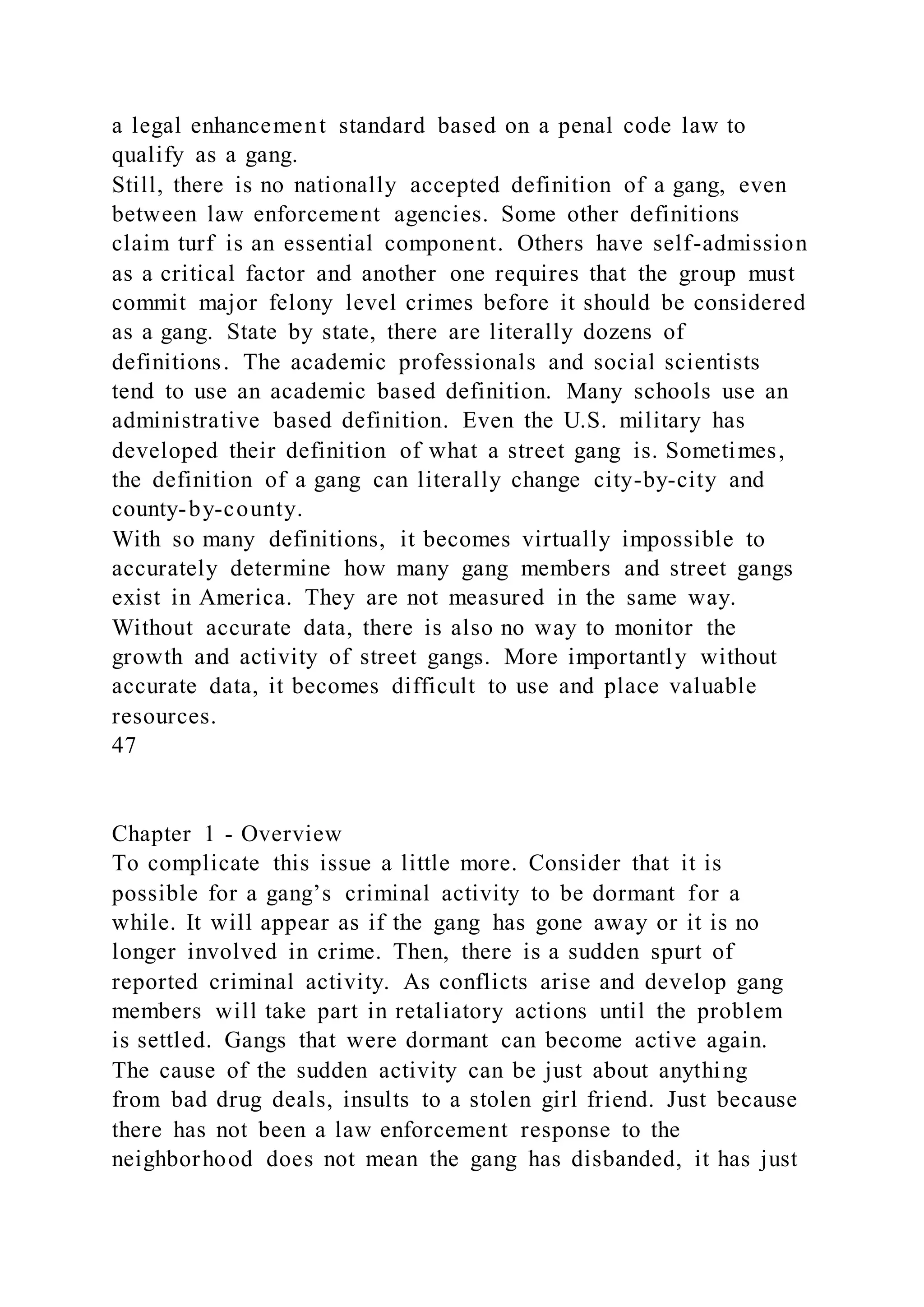 a legal enhancement standard based on a penal code law to
qualify as a gang.
Still, there is no nationally accepted definition of a gang, even
between law enforcement agencies. Some other definitions
claim turf is an essential component. Others have self-admission
as a critical factor and another one requires that the group must
commit major felony level crimes before it should be considered
as a gang. State by state, there are literally dozens of
definitions. The academic professionals and social scientists
tend to use an academic based definition. Many schools use an
administrative based definition. Even the U.S. military has
developed their definition of what a street gang is. Sometimes,
the definition of a gang can literally change city-by-city and
county-by-county.
With so many definitions, it becomes virtually impossible to
accurately determine how many gang members and street gangs
exist in America. They are not measured in the same way.
Without accurate data, there is also no way to monitor the
growth and activity of street gangs. More importantly without
accurate data, it becomes difficult to use and place valuable
resources.
47
Chapter 1 - Overview
To complicate this issue a little more. Consider that it is
possible for a gang’s criminal activity to be dormant for a
while. It will appear as if the gang has gone away or it is no
longer involved in crime. Then, there is a sudden spurt of
reported criminal activity. As conflicts arise and develop gang
members will take part in retaliatory actions until the problem
is settled. Gangs that were dormant can become active again.
The cause of the sudden activity can be just about anything
from bad drug deals, insults to a stolen girl friend. Just because
there has not been a law enforcement response to the
neighborhood does not mean the gang has disbanded, it has just
 