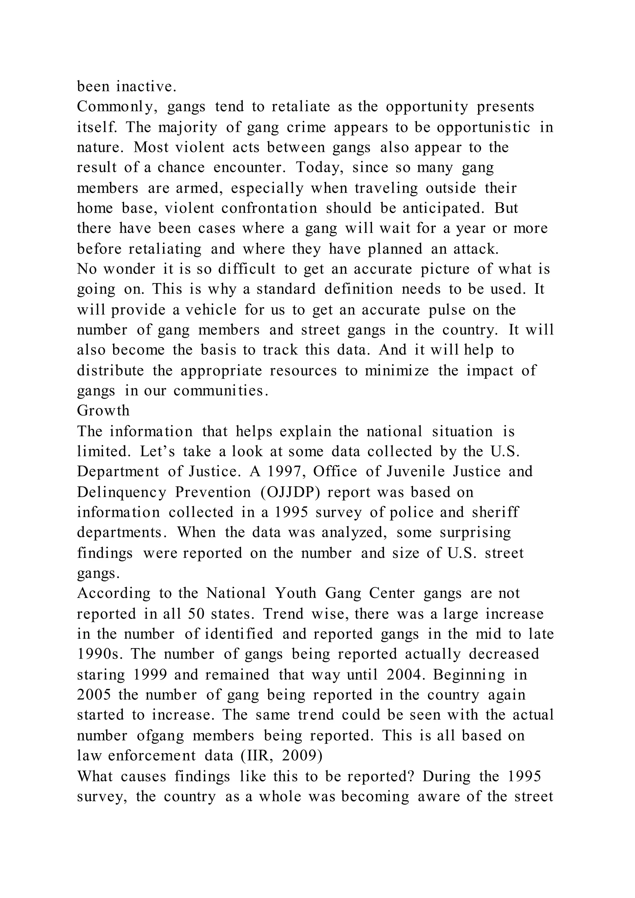 been inactive.
Commonly, gangs tend to retaliate as the opportunity presents
itself. The majority of gang crime appears to be opportunistic in
nature. Most violent acts between gangs also appear to the
result of a chance encounter. Today, since so many gang
members are armed, especially when traveling outside their
home base, violent confrontation should be anticipated. But
there have been cases where a gang will wait for a year or more
before retaliating and where they have planned an attack.
No wonder it is so difficult to get an accurate picture of what is
going on. This is why a standard definition needs to be used. It
will provide a vehicle for us to get an accurate pulse on the
number of gang members and street gangs in the country. It will
also become the basis to track this data. And it will help to
distribute the appropriate resources to minimize the impact of
gangs in our communities.
Growth
The information that helps explain the national situation is
limited. Let’s take a look at some data collected by the U.S.
Department of Justice. A 1997, Office of Juvenile Justice and
Delinquency Prevention (OJJDP) report was based on
information collected in a 1995 survey of police and sheriff
departments. When the data was analyzed, some surprising
findings were reported on the number and size of U.S. street
gangs.
According to the National Youth Gang Center gangs are not
reported in all 50 states. Trend wise, there was a large increase
in the number of identified and reported gangs in the mid to late
1990s. The number of gangs being reported actually decreased
staring 1999 and remained that way until 2004. Beginning in
2005 the number of gang being reported in the country again
started to increase. The same trend could be seen with the actual
number ofgang members being reported. This is all based on
law enforcement data (IIR, 2009)
What causes findings like this to be reported? During the 1995
survey, the country as a whole was becoming aware of the street
 