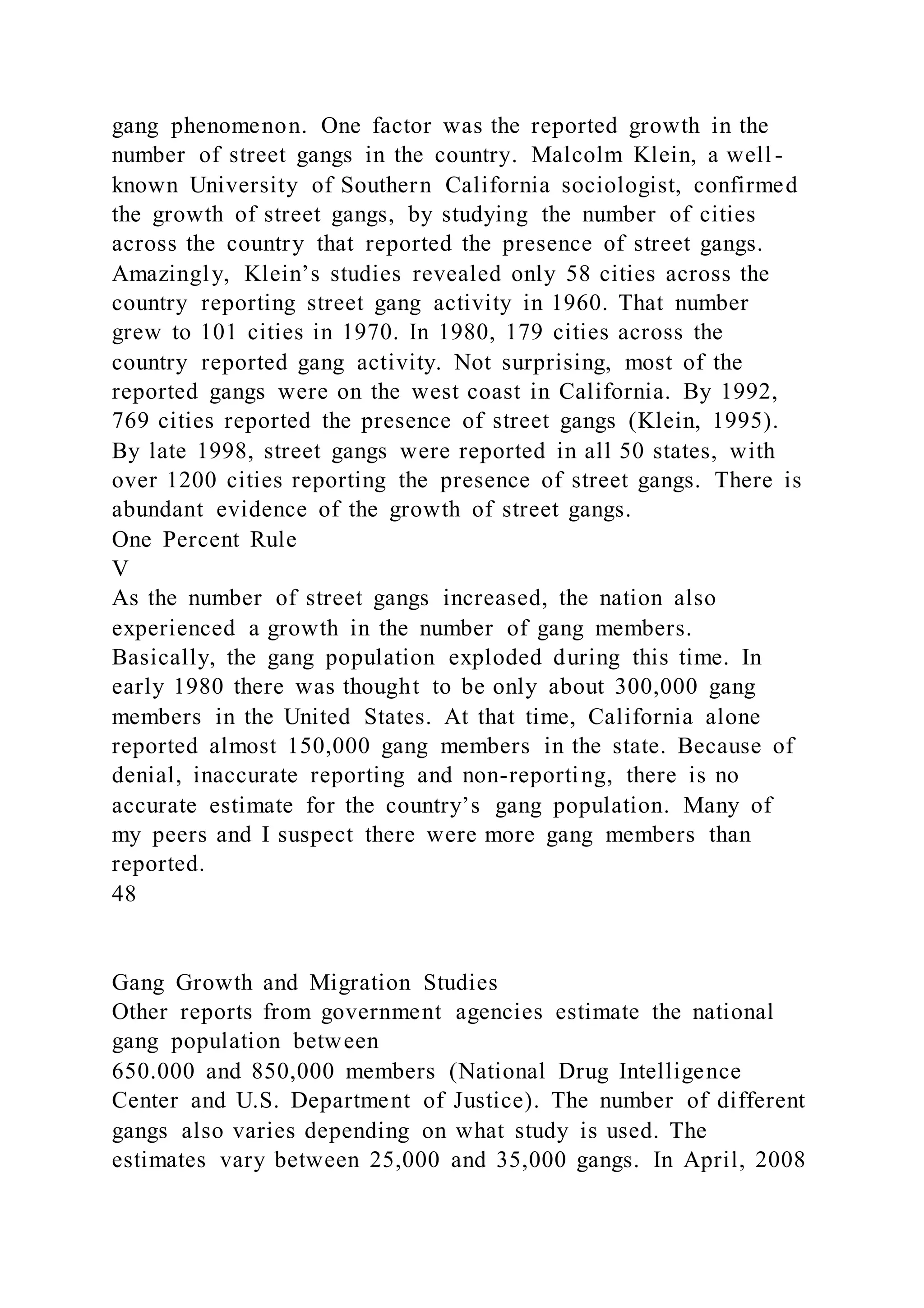gang phenomenon. One factor was the reported growth in the
number of street gangs in the country. Malcolm Klein, a well -
known University of Southern California sociologist, confirmed
the growth of street gangs, by studying the number of cities
across the country that reported the presence of street gangs.
Amazingly, Klein’s studies revealed only 58 cities across the
country reporting street gang activity in 1960. That number
grew to 101 cities in 1970. In 1980, 179 cities across the
country reported gang activity. Not surprising, most of the
reported gangs were on the west coast in California. By 1992,
769 cities reported the presence of street gangs (Klein, 1995).
By late 1998, street gangs were reported in all 50 states, with
over 1200 cities reporting the presence of street gangs. There is
abundant evidence of the growth of street gangs.
One Percent Rule
V
As the number of street gangs increased, the nation also
experienced a growth in the number of gang members.
Basically, the gang population exploded during this time. In
early 1980 there was thought to be only about 300,000 gang
members in the United States. At that time, California alone
reported almost 150,000 gang members in the state. Because of
denial, inaccurate reporting and non-reporting, there is no
accurate estimate for the country’s gang population. Many of
my peers and I suspect there were more gang members than
reported.
48
Gang Growth and Migration Studies
Other reports from government agencies estimate the national
gang population between
650.000 and 850,000 members (National Drug Intelligence
Center and U.S. Department of Justice). The number of different
gangs also varies depending on what study is used. The
estimates vary between 25,000 and 35,000 gangs. In April, 2008
 