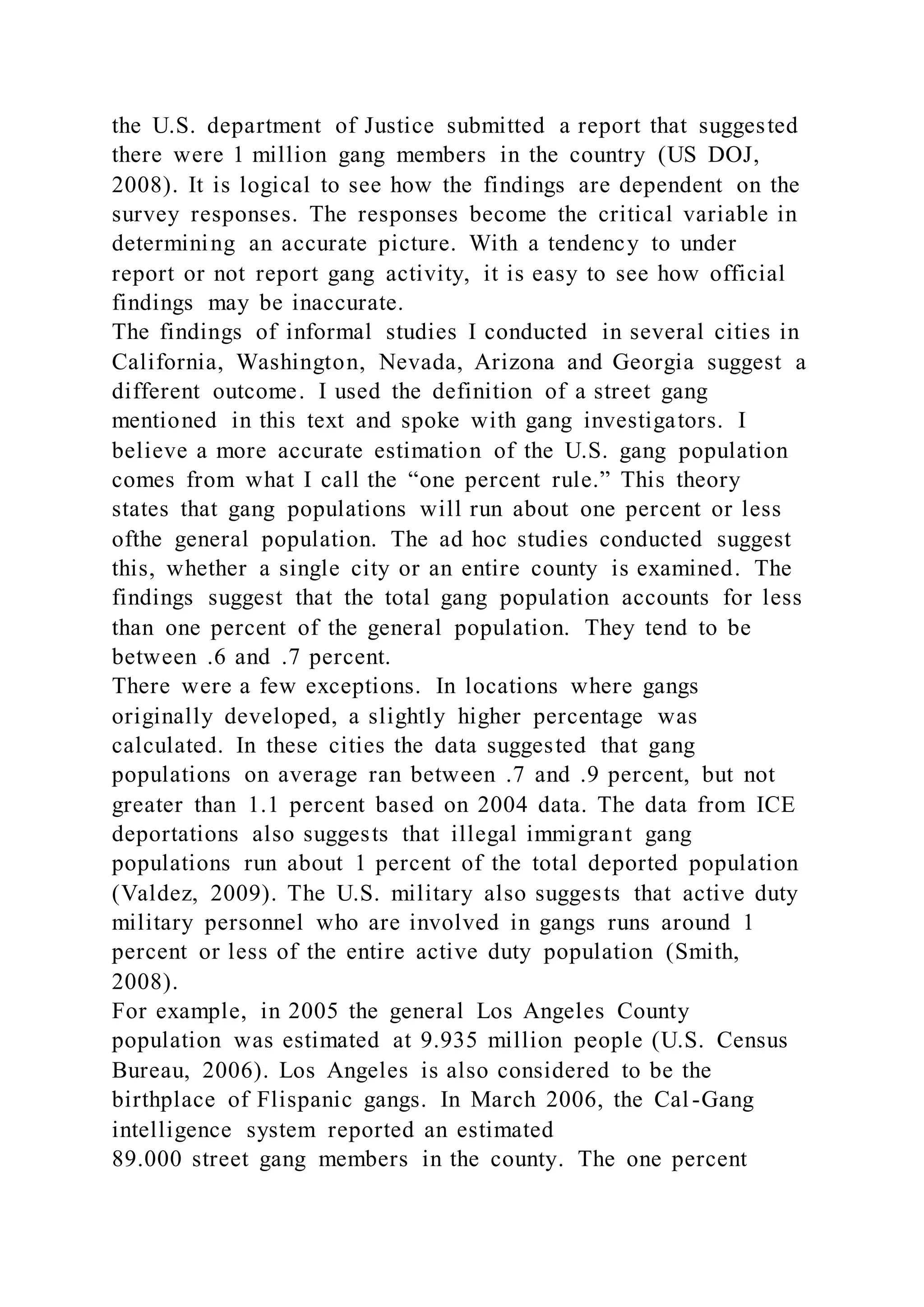 the U.S. department of Justice submitted a report that suggested
there were 1 million gang members in the country (US DOJ,
2008). It is logical to see how the findings are dependent on the
survey responses. The responses become the critical variable in
determining an accurate picture. With a tendency to under
report or not report gang activity, it is easy to see how official
findings may be inaccurate.
The findings of informal studies I conducted in several cities in
California, Washington, Nevada, Arizona and Georgia suggest a
different outcome. I used the definition of a street gang
mentioned in this text and spoke with gang investigators. I
believe a more accurate estimation of the U.S. gang population
comes from what I call the “one percent rule.” This theory
states that gang populations will run about one percent or less
ofthe general population. The ad hoc studies conducted suggest
this, whether a single city or an entire county is examined. The
findings suggest that the total gang population accounts for less
than one percent of the general population. They tend to be
between .6 and .7 percent.
There were a few exceptions. In locations where gangs
originally developed, a slightly higher percentage was
calculated. In these cities the data suggested that gang
populations on average ran between .7 and .9 percent, but not
greater than 1.1 percent based on 2004 data. The data from ICE
deportations also suggests that illegal immigrant gang
populations run about 1 percent of the total deported population
(Valdez, 2009). The U.S. military also suggests that active duty
military personnel who are involved in gangs runs around 1
percent or less of the entire active duty population (Smith,
2008).
For example, in 2005 the general Los Angeles County
population was estimated at 9.935 million people (U.S. Census
Bureau, 2006). Los Angeles is also considered to be the
birthplace of Flispanic gangs. In March 2006, the Cal -Gang
intelligence system reported an estimated
89.000 street gang members in the county. The one percent
 