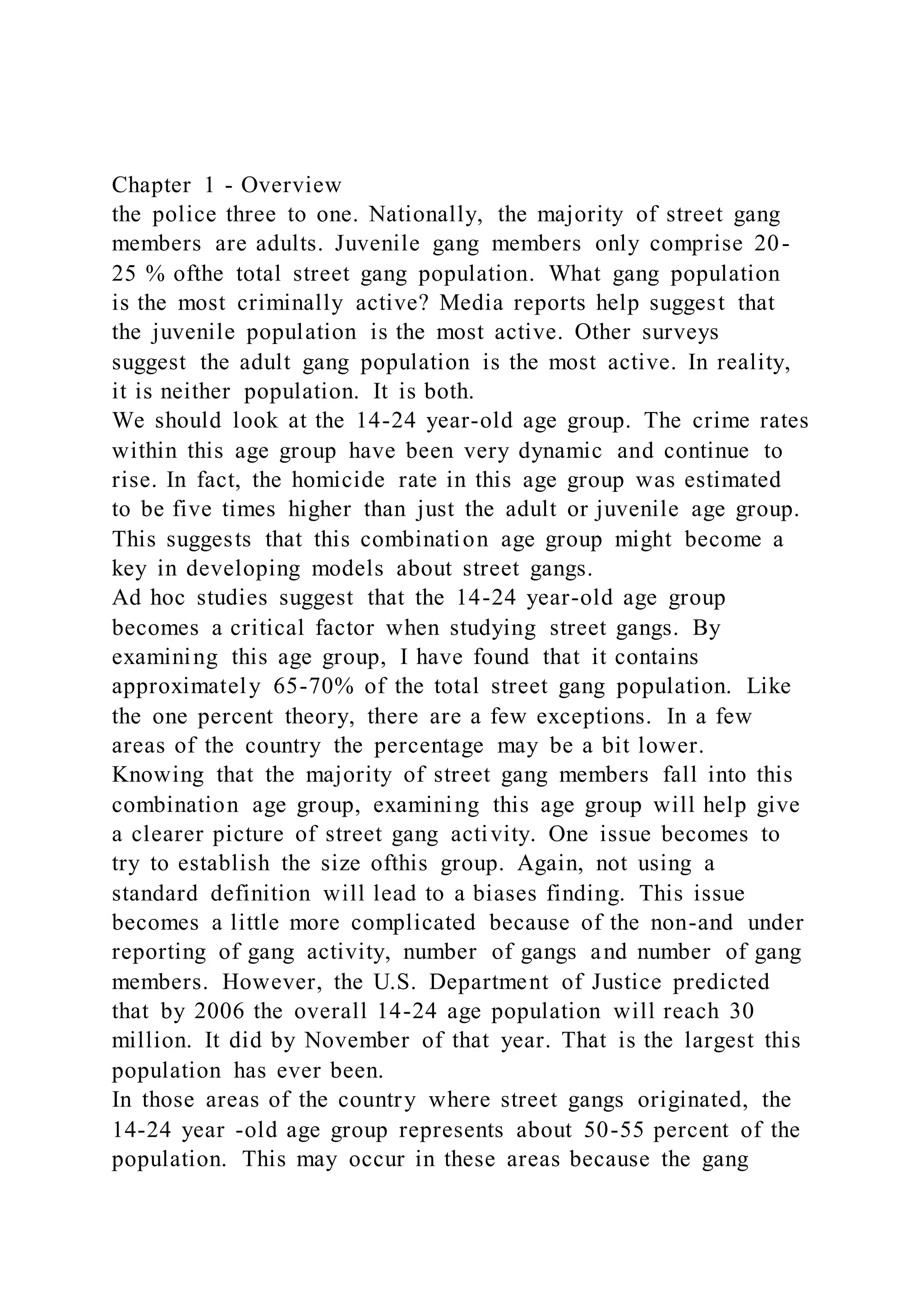 Chapter 1 - Overview
the police three to one. Nationally, the majority of street gang
members are adults. Juvenile gang members only comprise 20-
25 % ofthe total street gang population. What gang population
is the most criminally active? Media reports help suggest that
the juvenile population is the most active. Other surveys
suggest the adult gang population is the most active. In reality,
it is neither population. It is both.
We should look at the 14-24 year-old age group. The crime rates
within this age group have been very dynamic and continue to
rise. In fact, the homicide rate in this age group was estimated
to be five times higher than just the adult or juvenile age group.
This suggests that this combination age group might become a
key in developing models about street gangs.
Ad hoc studies suggest that the 14-24 year-old age group
becomes a critical factor when studying street gangs. By
examining this age group, I have found that it contains
approximately 65-70% of the total street gang population. Like
the one percent theory, there are a few exceptions. In a few
areas of the country the percentage may be a bit lower.
Knowing that the majority of street gang members fall into this
combination age group, examining this age group will help give
a clearer picture of street gang activity. One issue becomes to
try to establish the size ofthis group. Again, not using a
standard definition will lead to a biases finding. This issue
becomes a little more complicated because of the non-and under
reporting of gang activity, number of gangs and number of gang
members. However, the U.S. Department of Justice predicted
that by 2006 the overall 14-24 age population will reach 30
million. It did by November of that year. That is the largest this
population has ever been.
In those areas of the country where street gangs originated, the
14-24 year -old age group represents about 50-55 percent of the
population. This may occur in these areas because the gang
 