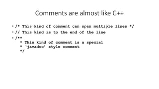 Comments are almost like C++
• /* This kind of comment can span multiple lines */
• // This kind is to the end of the line
• /**
* This kind of comment is a special
* ‘javadoc’ style comment
*/
 