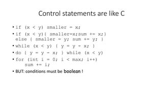 Control statements are like C
• if (x < y) smaller = x;
• if (x < y){ smaller=x;sum += x;}
else { smaller = y; sum += y; }
• while (x < y) { y = y - x; }
• do { y = y - x; } while (x < y)
• for (int i = 0; i < max; i++)
sum += i;
• BUT: conditions must be boolean !
 