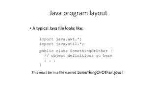 Java program layout
• A typical Java file looks like:
import java.awt.*;
import java.util.*;
public class SomethingOrOther {
// object definitions go here
. . .
}
This must be in a file named SomethingOrOther.java !
 