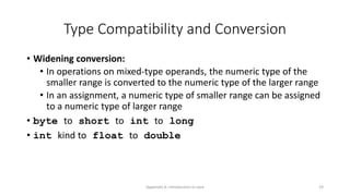 Appendix A: Introduction to Java 19
Type Compatibility and Conversion
• Widening conversion:
• In operations on mixed-type operands, the numeric type of the
smaller range is converted to the numeric type of the larger range
• In an assignment, a numeric type of smaller range can be assigned
to a numeric type of larger range
• byte to short to int to long
• int kind to float to double
 