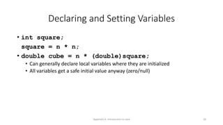 Appendix A: Introduction to Java 20
Declaring and Setting Variables
• int square;
square = n * n;
• double cube = n * (double)square;
• Can generally declare local variables where they are initialized
• All variables get a safe initial value anyway (zero/null)
 