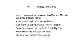 Name conventions
• Java is case-sensitive; maxval, maxVal, and MaxVal
are three different names
• Class names begin with a capital letter
• All other names begin with a lowercase letter
• Subsequent words are capitalized: theBigOne
• Underscores are not used in names
• These are very strong conventions!
 