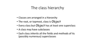 The class hierarchy
• Classes are arranged in a hierarchy
• The root, or topmost, class is Object
• Every class but Object has at least one superclass
• A class may have subclasses
• Each class inherits all the fields and methods of its
(possibly numerous) superclasses
 