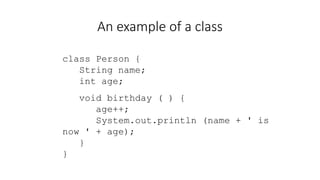An example of a class
class Person {
String name;
int age;
void birthday ( ) {
age++;
System.out.println (name + ' is
now ' + age);
}
}
 