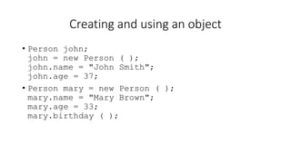 Creating and using an object
• Person john;
john = new Person ( );
john.name = "John Smith";
john.age = 37;
• Person mary = new Person ( );
mary.name = "Mary Brown";
mary.age = 33;
mary.birthday ( );
 