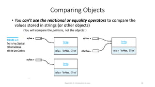 Appendix A: Introduction to Java 34
Comparing Objects
• You can’t use the relational or equality operators to compare the
values stored in strings (or other objects)
(You will compare the pointers, not the objects!)
 