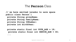 Appendix A: Introduction to Java 38
The Person Class
// we have omitted javadoc to save space
public class Person {
private String givenName;
private String familyName;
private String IDNumber;
private int birthYear;
private static final int VOTE_AGE = 18;
private static final int SENIOR_AGE = 65;
...
 