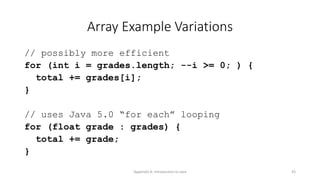 Appendix A: Introduction to Java 43
Array Example Variations
// possibly more efficient
for (int i = grades.length; --i >= 0; ) {
total += grades[i];
}
// uses Java 5.0 “for each” looping
for (float grade : grades) {
total += grade;
}
 