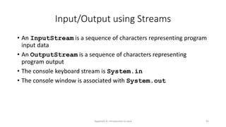 Appendix A: Introduction to Java 45
Input/Output using Streams
• An InputStream is a sequence of characters representing program
input data
• An OutputStream is a sequence of characters representing
program output
• The console keyboard stream is System.in
• The console window is associated with System.out
 