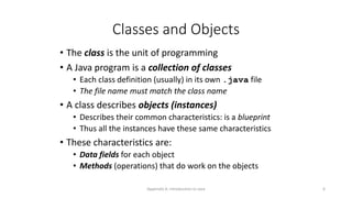 Appendix A: Introduction to Java 6
Classes and Objects
• The class is the unit of programming
• A Java program is a collection of classes
• Each class definition (usually) in its own .java file
• The file name must match the class name
• A class describes objects (instances)
• Describes their common characteristics: is a blueprint
• Thus all the instances have these same characteristics
• These characteristics are:
• Data fields for each object
• Methods (operations) that do work on the objects
 