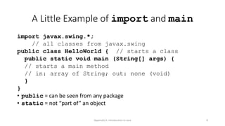 Appendix A: Introduction to Java 8
A Little Example of import and main
import javax.swing.*;
// all classes from javax.swing
public class HelloWorld { // starts a class
public static void main (String[] args) {
// starts a main method
// in: array of String; out: none (void)
}
}
• public = can be seen from any package
• static = not “part of” an object
 
