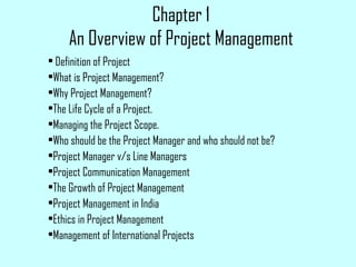 Chapter 1
An Overview of Project Management
• Definition of Project
•What is Project Management?
•Why Project Management?
•The Life Cycle of a Project.
•Managing the Project Scope.
•Who should be the Project Manager and who should not be?
•Project Manager v/s Line Managers
•Project Communication Management
•The Growth of Project Management
•Project Management in India
•Ethics in Project Management
•Management of International Projects
 