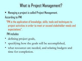 What is Project Management?
• Managing a project is called Project Management.
According to PMI
“PM is the application of knowledge, skills, tools and techniques to
project activities in order to meet or exceed stakeholder needs and
expectations”.
PM includes
• defining project goals,
• specifying how the goals will be accomplished,
• what resources are needed, and relating budgets and
time for completion.
 