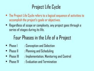 Four Phases in the Life of a Project
• The Project Life Cycle refers to a logical sequence of activities to
accomplish the project’s goals or objectives.
• Regardless of scope or complexity, any project goes through a
series of stages during its life.
• Phase I : Conception and Selection
• Phase II : Planning and Scheduling
• Phase III : Implementation, Monitoring and Control
• Phase IV : Evaluation and Termination
Project Life Cycle
 
