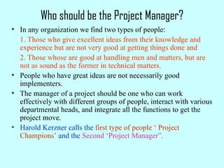 Who should be the Project Manager?
• In any organization we find two types of people:
1. Those who give excellent ideas from their knowledge and
experience but are not very good at getting things done and
2. Those whose are good at handling men and matters, but are
not as sound as the former in technical matters.
• People who have great ideas are not necessarily good
implementers.
• The manager of a project should be one who can work
effectively with different groups of people, interact with various
departmental heads, and integrate all the functions to get the
project move.
• Harold Kerzner calls the first type of people ‘ Project
Champions’ and the Second ‘Project Manager”.
 