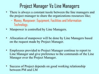 Project Manager Vs Line Managers
• There is always a constant tussle between the line managers and
the project manager to share the organizations resources like;
– Money, Manpower, Equipment, Facilities and Information
Technology.
• Manpower is controlled by Line Managers.
• Allocation of manpower will be done by Line Managers based
on the request made by Project Manager.
• Employees provided to Project Manager continue to report to
Line Manager and give preference to the commands of the Line
Manager over the Project Manager.
• Success of Project depends on good working relationship
between PM and LM
 