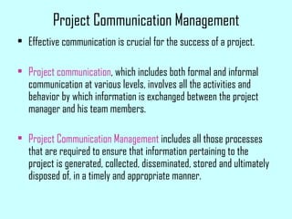 Project Communication Management
• Effective communication is crucial for the success of a project.
• Project communication, which includes both formal and informal
communication at various levels, involves all the activities and
behavior by which information is exchanged between the project
manager and his team members.
• Project Communication Management includes all those processes
that are required to ensure that information pertaining to the
project is generated, collected, disseminated, stored and ultimately
disposed of, in a timely and appropriate manner.
 