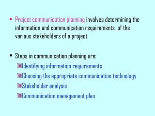 • Project communication planning involves determining the
information and communication requirements of the
various stakeholders of a project.
• Steps in communication planning are:
Identifying information requirements
Choosing the appropriate communication technology
Stakeholder analysis
Communication management plan
 