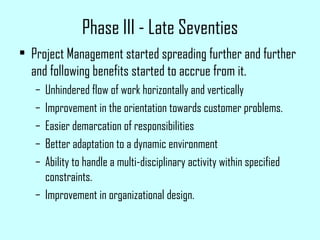 Phase III - Late Seventies
• Project Management started spreading further and further
and following benefits started to accrue from it.
– Unhindered flow of work horizontally and vertically
– Improvement in the orientation towards customer problems.
– Easier demarcation of responsibilities
– Better adaptation to a dynamic environment
– Ability to handle a multi-disciplinary activity within specified
constraints.
– Improvement in organizational design.
 