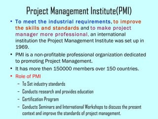 Project Management Institute(PMI)
• To meet the industrial requirements, to improve
the skills and standards and to make project
manager more professional, an international
institution the Project Management Institute was set up in
1969.
• PMI is a non-profitable professional organization dedicated
to promoting Project Management.
• It has more then 150000 members over 150 countries.
• Role of PMI
– To Set industry standards
– Conducts research and provides education
– Certification Program
– Conducts Seminars and International Workshops to discuss the present
context and improve the standards of project management.
 