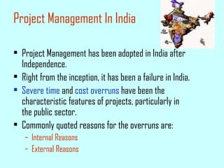 Project Management In India
• Project Management has been adopted in India after
Independence.
• Right from the inception, it has been a failure in India.
• Severe time and cost overruns have been the
characteristic features of projects, particularly in
the public sector.
• Commonly quoted reasons for the overruns are:
– Internal Reasons
– External Reasons
 