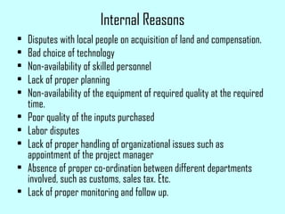 Internal Reasons
• Disputes with local people on acquisition of land and compensation.
• Bad choice of technology
• Non-availability of skilled personnel
• Lack of proper planning
• Non-availability of the equipment of required quality at the required
time.
• Poor quality of the inputs purchased
• Labor disputes
• Lack of proper handling of organizational issues such as
appointment of the project manager
• Absence of proper co-ordination between different departments
involved, such as customs, sales tax. Etc.
• Lack of proper monitoring and follow up.
 