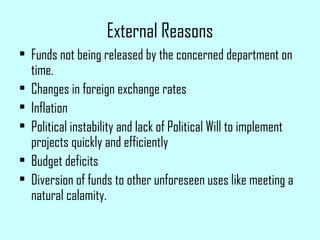 External Reasons
• Funds not being released by the concerned department on
time.
• Changes in foreign exchange rates
• Inflation
• Political instability and lack of Political Will to implement
projects quickly and efficiently
• Budget deficits
• Diversion of funds to other unforeseen uses like meeting a
natural calamity.
 
