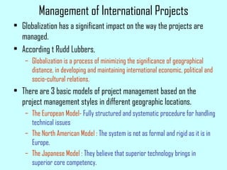 Management of International Projects
• Globalization has a significant impact on the way the projects are
managed.
• According t Rudd Lubbers,
– Globalization is a process of minimizing the significance of geographical
distance, in developing and maintaining international economic, political and
socio-cultural relations.
• There are 3 basic models of project management based on the
project management styles in different geographic locations.
– The European Model- Fully structured and systematic procedure for handling
technical issues
– The North American Model : The system is not as formal and rigid as it is in
Europe.
– The Japanese Model : They believe that superior technology brings in
superior core competency.
 