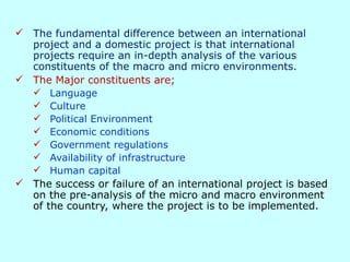 Impact of the Business Environment on
International Projects
 The fundamental difference between an international
project and a domestic project is that international
projects require an in-depth analysis of the various
constituents of the macro and micro environments.
 The Major constituents are;
 Language
 Culture
 Political Environment
 Economic conditions
 Government regulations
 Availability of infrastructure
 Human capital
 The success or failure of an international project is based
on the pre-analysis of the micro and macro environment
of the country, where the project is to be implemented.
 
