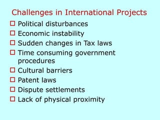 Challenges in International Projects
 Political disturbances
 Economic instability
 Sudden changes in Tax laws
 Time consuming government
procedures
 Cultural barriers
 Patent laws
 Dispute settlements
 Lack of physical proximity
 