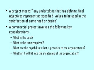 • A project means “ any undertaking that has definite, final
objectives representing specified values to be used in the
satisfaction of some need or desire”
• A commercial project involves the following key
considerations;
– What is the cost?
– What is the time required?
– What are the capabilities that it provides to the organizations?
– Whether it will fit into the strategies of the organization?
 