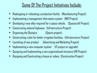 Some Of The Project Initiatives Include:
• Redesigning or relocating a production facility (Manufacturing Project)
• Implementing a management information system (MIS Project)
• Developing a new alloy required for a space vehicle. (Spacecraft Project)
• Constructing national highways (Infrastructure Project)
• Organizing the Olympics (Sports project)
• Constructing a dam for better irrigation facilities. (Infrastructure Project)
• Launching of new product (Advertising and Marketing Project)
• Implementing a new computer system (IT project or upgrade)
• Designing and Implementing a new organizational structure (HR Project)
• Designing and Constructing a house or colony (Construction Project)
 