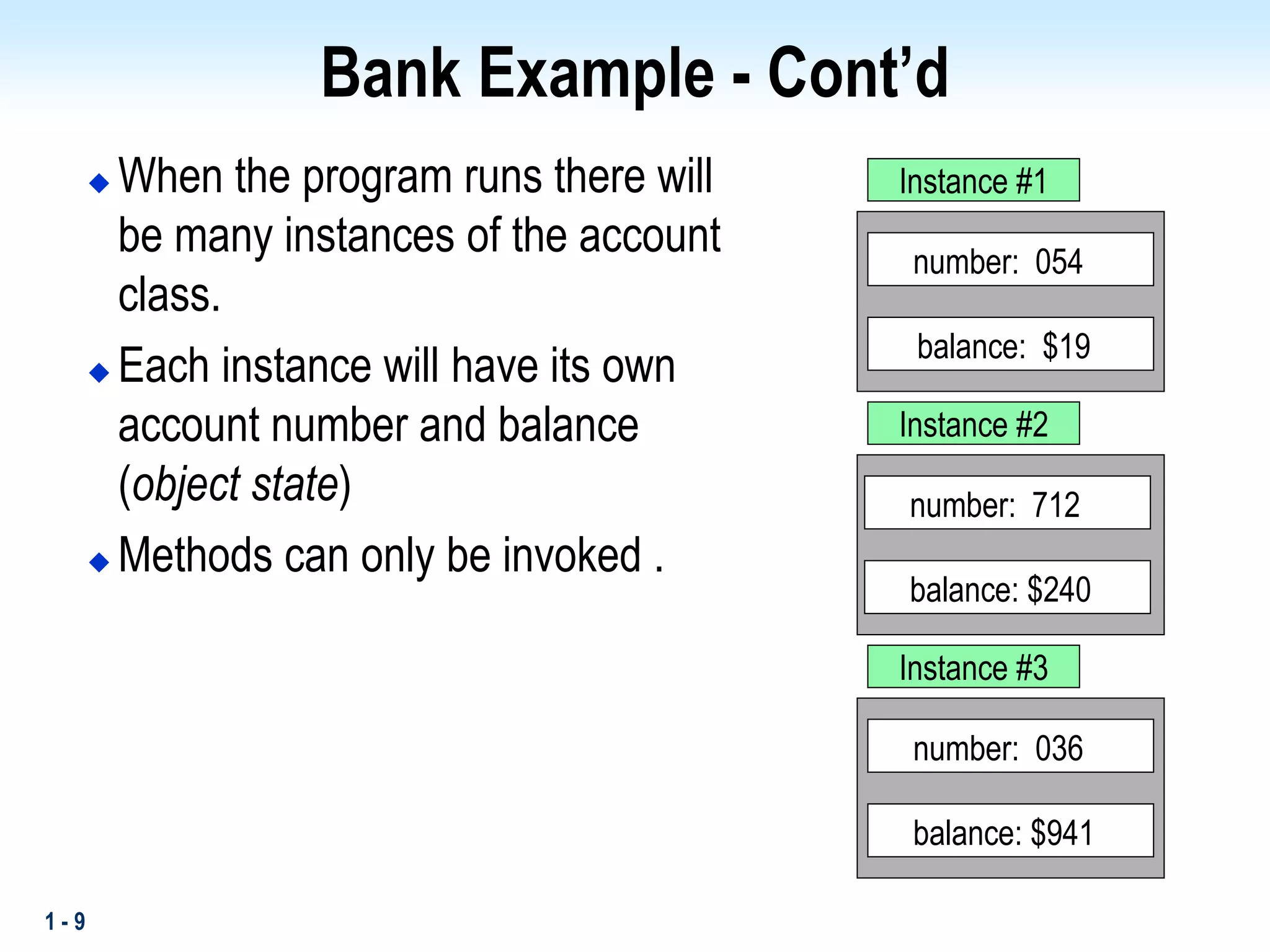 1 - 9
Bank Example - Cont’d
 When the program runs there will
be many instances of the account
class.
 Each instance will have its own
account number and balance
(object state)
 Methods can only be invoked .
balance: $240
number: 712
balance: $941
number: 036
balance: $19
number: 054
Instance #1
Instance #2
Instance #3
 