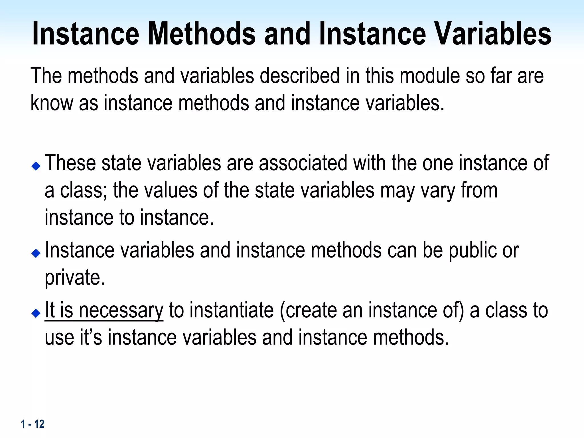 1 - 12
Instance Methods and Instance Variables
The methods and variables described in this module so far are
know as instance methods and instance variables.
 These state variables are associated with the one instance of
a class; the values of the state variables may vary from
instance to instance.
 Instance variables and instance methods can be public or
private.
 It is necessary to instantiate (create an instance of) a class to
use it’s instance variables and instance methods.
 