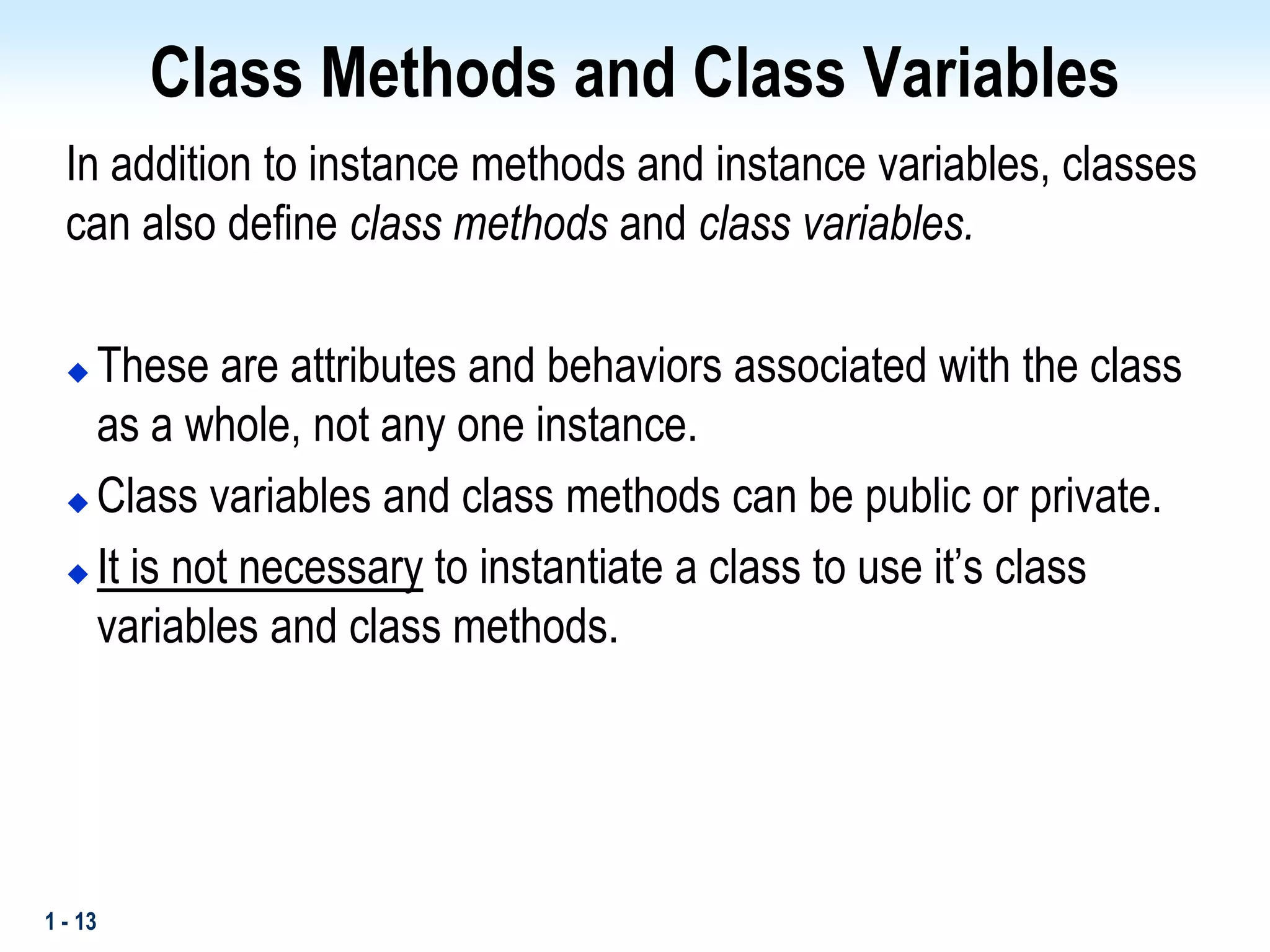 1 - 13
Class Methods and Class Variables
In addition to instance methods and instance variables, classes
can also define class methods and class variables.
 These are attributes and behaviors associated with the class
as a whole, not any one instance.
 Class variables and class methods can be public or private.
 It is not necessary to instantiate a class to use it’s class
variables and class methods.
 