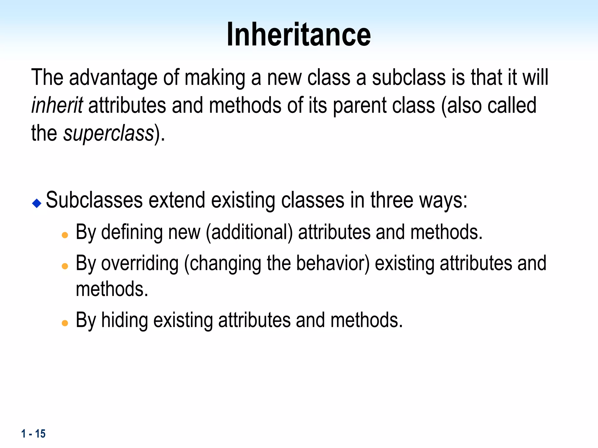 1 - 15
Inheritance
The advantage of making a new class a subclass is that it will
inherit attributes and methods of its parent class (also called
the superclass).
 Subclasses extend existing classes in three ways:
 By defining new (additional) attributes and methods.
 By overriding (changing the behavior) existing attributes and
methods.
 By hiding existing attributes and methods.
 