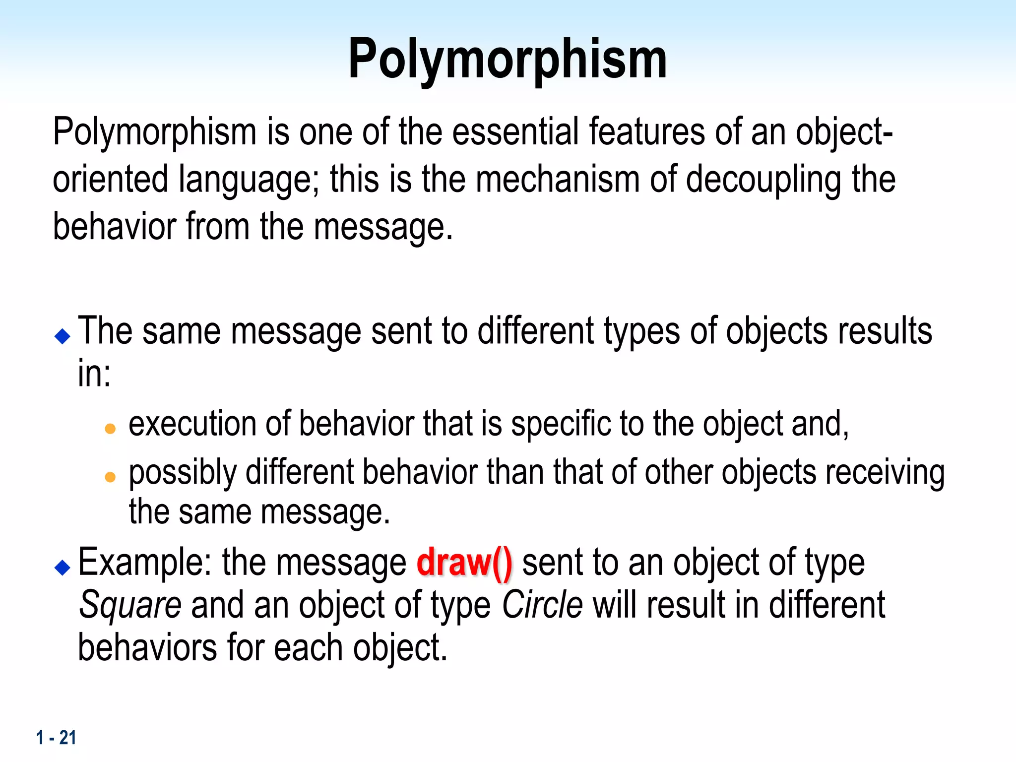 1 - 21
Polymorphism
Polymorphism is one of the essential features of an object-
oriented language; this is the mechanism of decoupling the
behavior from the message.
 The same message sent to different types of objects results
in:
 execution of behavior that is specific to the object and,
 possibly different behavior than that of other objects receiving
the same message.
 Example: the message draw() sent to an object of type
Square and an object of type Circle will result in different
behaviors for each object.
 
