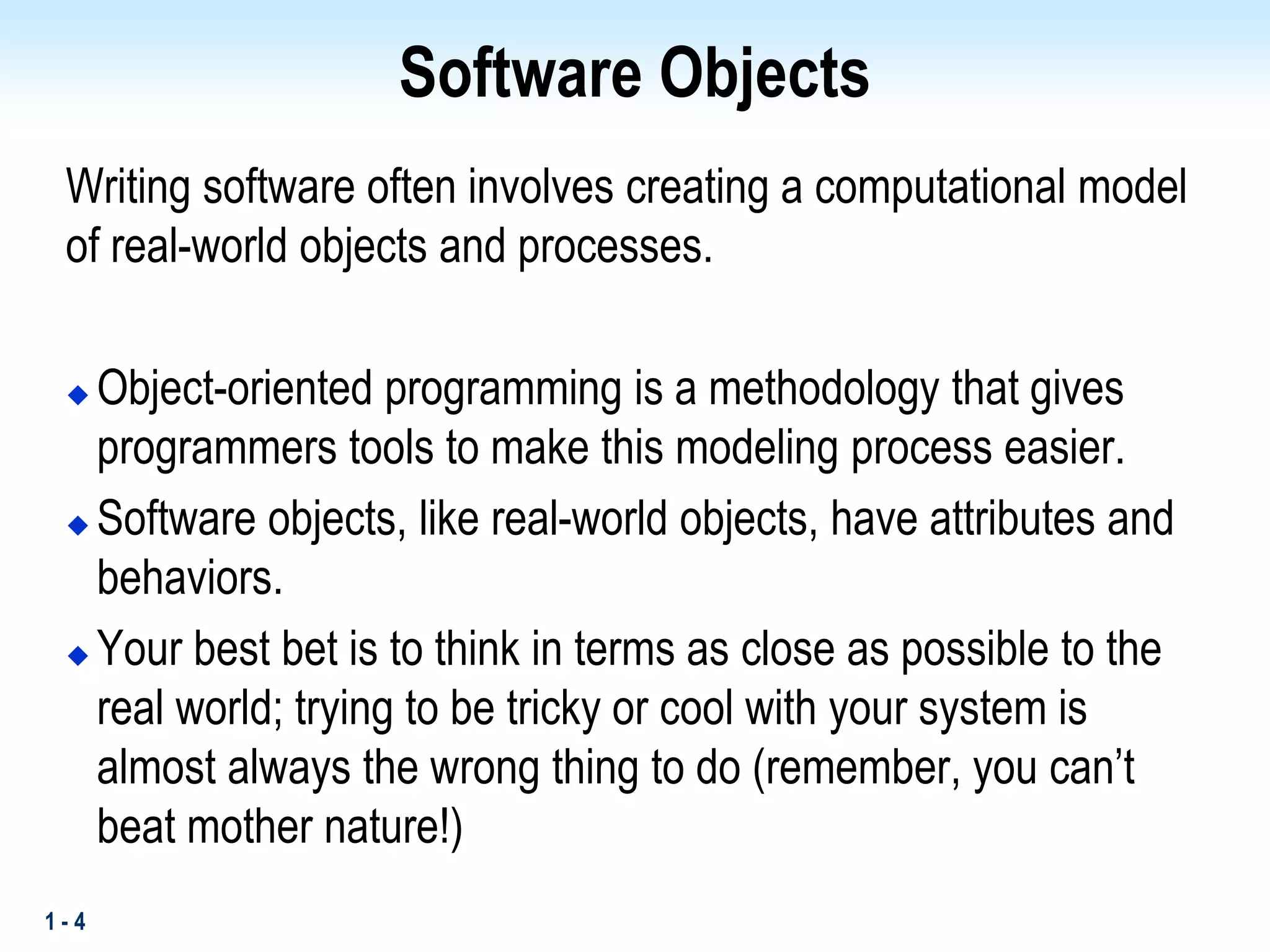 1 - 4
Software Objects
Writing software often involves creating a computational model
of real-world objects and processes.
 Object-oriented programming is a methodology that gives
programmers tools to make this modeling process easier.
 Software objects, like real-world objects, have attributes and
behaviors.
 Your best bet is to think in terms as close as possible to the
real world; trying to be tricky or cool with your system is
almost always the wrong thing to do (remember, you can’t
beat mother nature!)
 
